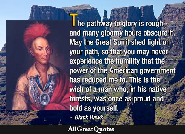 The pathway to glory is rough, and many gloomy hours obscure it. May the Great Spirit shed light on your path, so that you may never experience the humility that the power of the American government has reduced me to. This is the wish of a man who, in his native forests, was once as proud and bold as yourself - Black Hawk