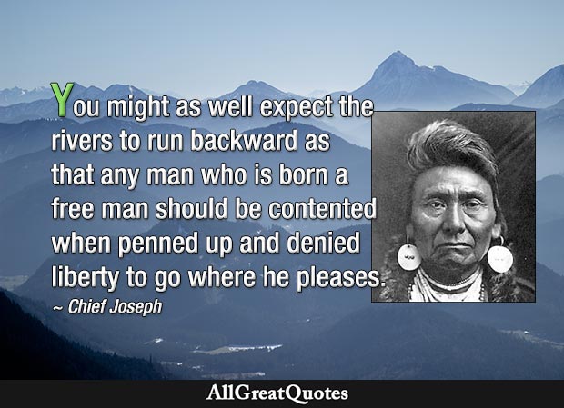 You might as well expect the rivers to run backward as that any man who is born a free man should be contented when penned up and denied liberty to go where he pleases - Chief Joseph
