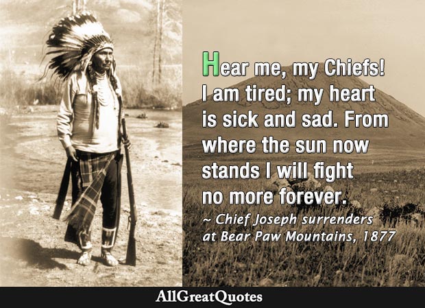 Hear me, my Chiefs! I am tired; my heart is sick and sad. From where the sun now stands I will fight no more forever - Chief Joseph