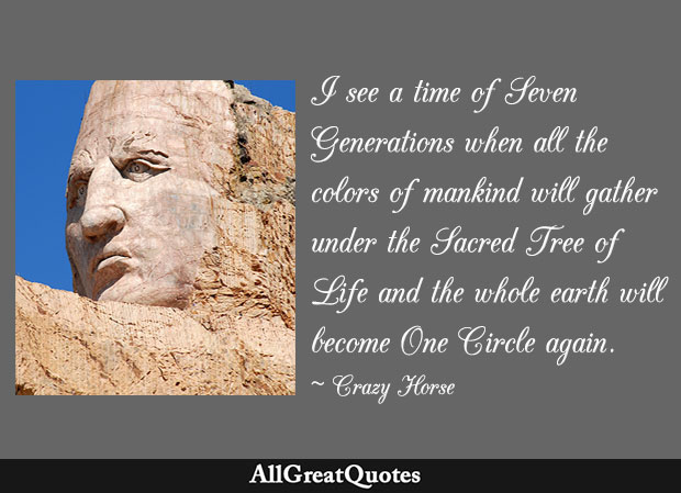 I see a time of Seven Generations when all the colors of mankind will gather under the Sacred Tree of Life and the whole earth will become One Circle again - Crazy Horse