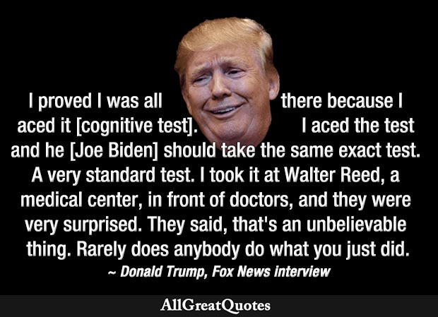 I proved I was all there because I aced it [cognitive test]. I aced the test and he [Joe Biden] should take the same exact test. A very standard test. I took it at Walter Reed, a medical center, - Donald Trump