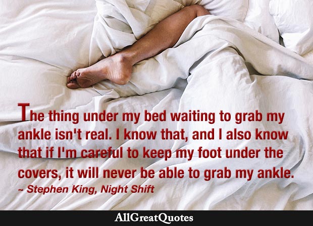 The thing under my bed waiting to grab my ankle isn’t real. I know that, and I also know that if I’m careful to keep my foot under the covers, it will never be able to grab my ankle. - Stephen King