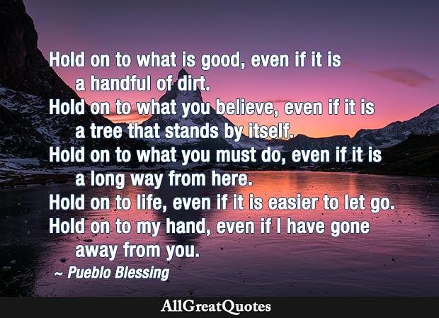 Hold on to what is good, even if it is a handful of dirt. Hold on to what you believe, even if it is a tree that stands by itself. Hold on to what you must do, even if it is a long way from here. Hold on to life, even if it is easier to let go. Hold on to my hand, even if I have gone away from you. - Pueblo Blessing