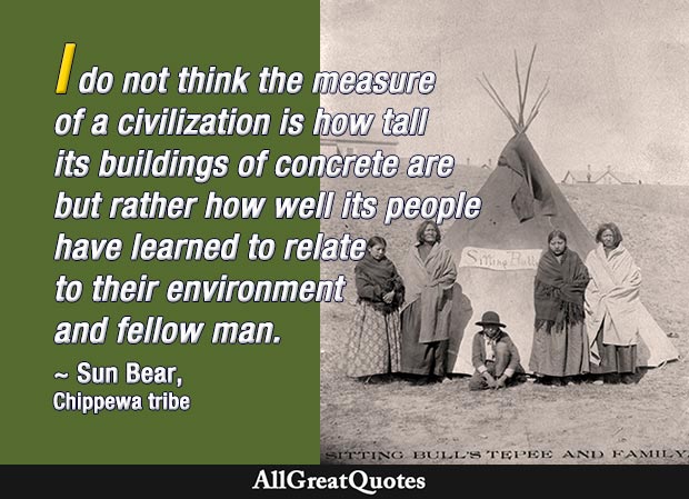 I do not think the measure of a civilization is how tall its buildings of concrete are but rather how well its people have learned to relate to their environment and fellow man. - Sun Bear