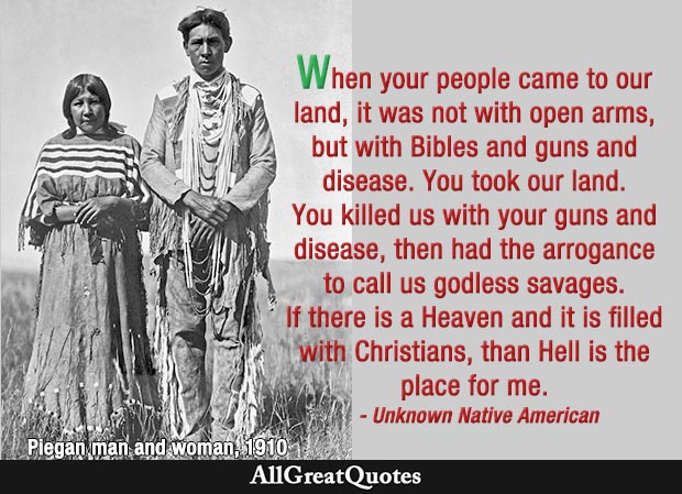 When your people came to our land, it was not with open arms, but with Bibles and guns and disease. You took our land. You killed us with your guns and disease, then had the arrogance to call us godless savages. If there is a Heaven and it is filled with Christians, than Hell is the place for me. - Unknown Native American