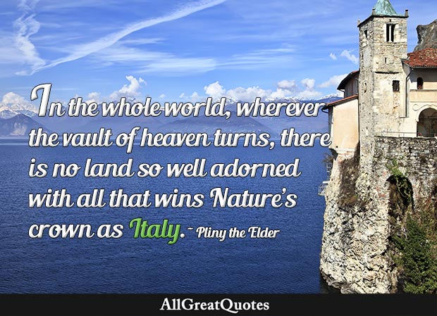 there is no land so well adorned with all that wins Nature's crown as Italy, the ruler and second mother of the world, with her men and women, her generals and soldiers, her slaves, her pre-eminence in arts and crafts, her wealth of brilliant talent - Pliny the Elder