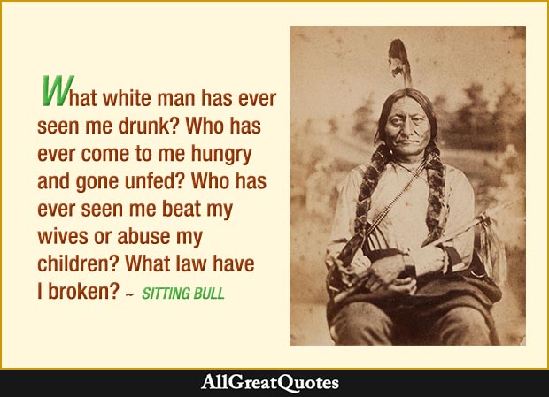 What white man has ever seen me drunk? Who has ever come to me hungry and gone unfed? Who has ever seen me beat my wives or abuse my children? What law have I broken? - Sitting Bull