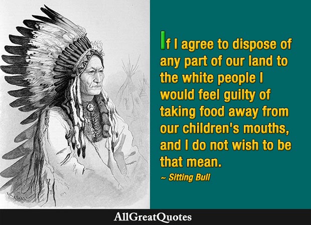If I agree to dispose of any part of our land to the white people I would feel guilty of taking food away from our children's mouths, and I do not wish to be that mean - Sitting Bull