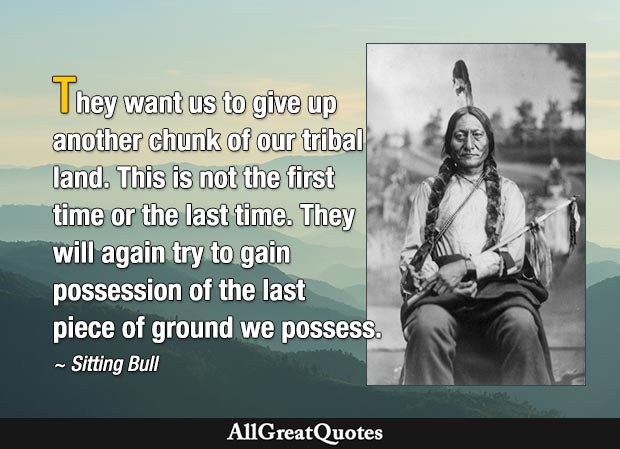 They want us to give up another chunk of our tribal land. This is not the first time or the last time. They will again try to gain possession of the last piece of ground we possess. - Sitting Bull